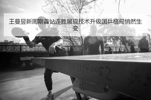 王曼昱新周期首站连胜展现技术升级国乒格局悄然生变