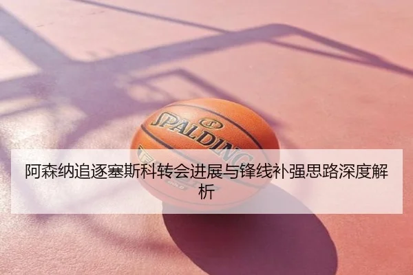 阿森纳追逐塞斯科转会进展与锋线补强思路深度解析