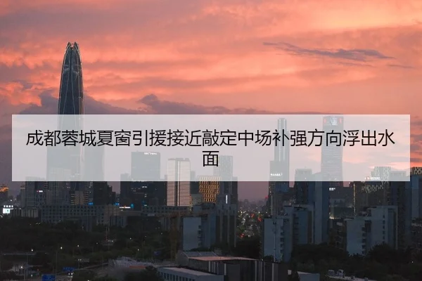 成都蓉城夏窗引援接近敲定中场补强方向浮出水面