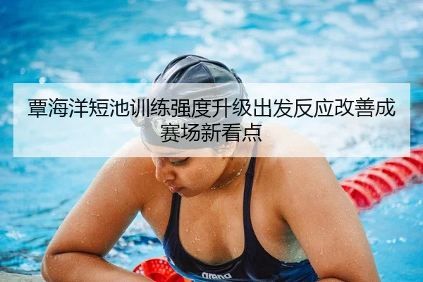 覃海洋短池训练强度升级出发反应改善成赛场新看点
