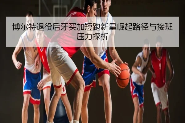 博尔特退役后牙买加短跑新星崛起路径与接班压力探析