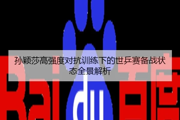 孙颖莎高强度对抗训练下的世乒赛备战状态全景解析