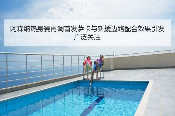 阿森纳热身赛再调首发萨卡与新援边路配合效果引发广泛关注