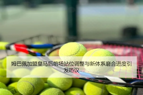 姆巴佩加盟皇马后前场站位调整与新体系磨合进度引发热议