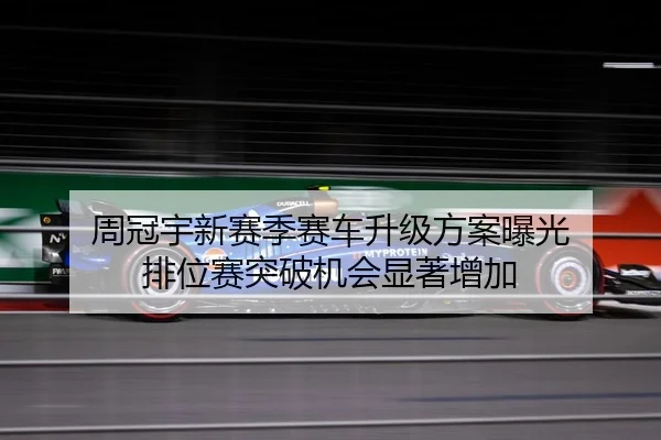 周冠宇新赛季赛车升级方案曝光 排位赛突破机会显著增加