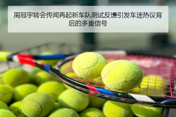 周冠宇转会传闻再起新车队测试反馈引发车迷热议背后的多重信号