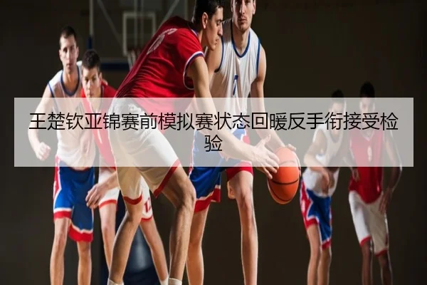 王楚钦亚锦赛前模拟赛状态回暖反手衔接受检验