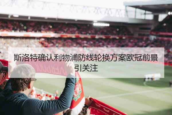斯洛特确认利物浦防线轮换方案欧冠前景引关注